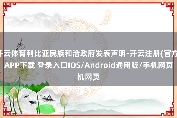 开云体育利比亚民族和洽政府发表声明-开云注册(官方)APP下载 登录入口IOS/Android通用版/手机网页