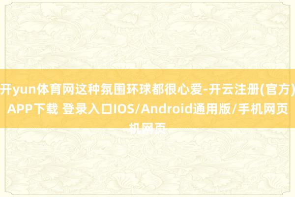 开yun体育网这种氛围环球都很心爱-开云注册(官方)APP下载 登录入口IOS/Android通用版/手机网页