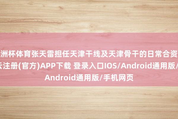 欧洲杯体育张天雷担任天津干线及天津骨干的日常合资东谈主-开云注册(官方)APP下载 登录入口IOS/Android通用版/手机网页