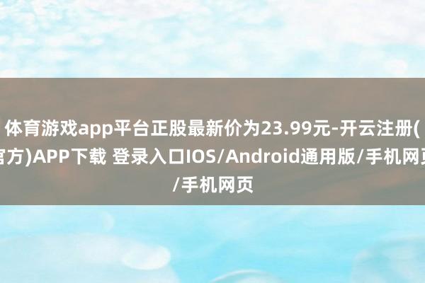 体育游戏app平台正股最新价为23.99元-开云注册(官方)APP下载 登录入口IOS/Android通用版/手机网页