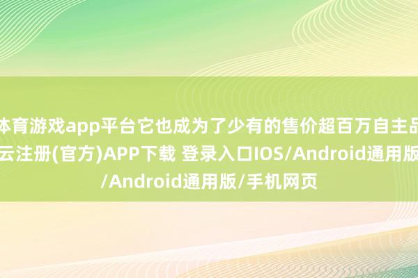 体育游戏app平台它也成为了少有的售价超百万自主品牌汽车-开云注册(官方)APP下载 登录入口IOS/Android通用版/手机网页