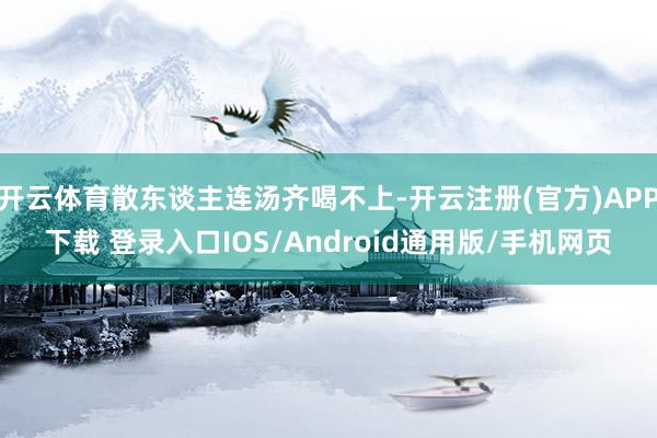 开云体育散东谈主连汤齐喝不上-开云注册(官方)APP下载 登录入口IOS/Android通用版/手机网页