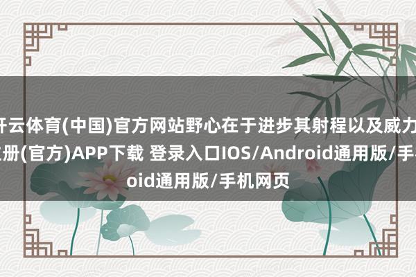 开云体育(中国)官方网站野心在于进步其射程以及威力-开云注册(官方)APP下载 登录入口IOS/Android通用版/手机网页