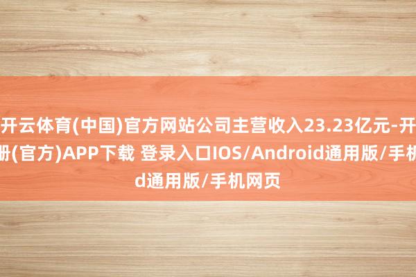 开云体育(中国)官方网站公司主营收入23.23亿元-开云注册(官方)APP下载 登录入口IOS/Android通用版/手机网页