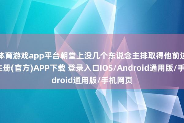 体育游戏app平台朝堂上没几个东说念主排取得他前边-开云注册(官方)APP下载 登录入口IOS/Android通用版/手机网页