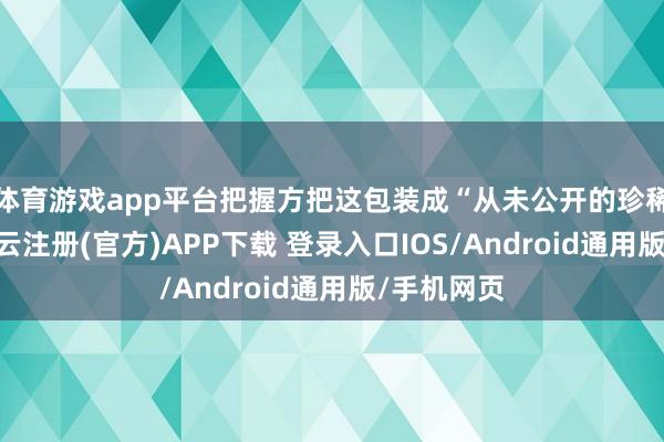 体育游戏app平台把握方把这包装成“从未公开的珍稀体验”-开云注册(官方)APP下载 登录入口IOS/Android通用版/手机网页