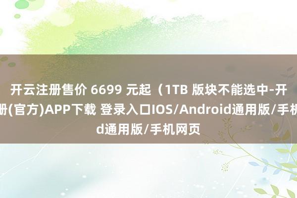 开云注册售价 6699 元起（1TB 版块不能选中-开云注册(官方)APP下载 登录入口IOS/Android通用版/手机网页