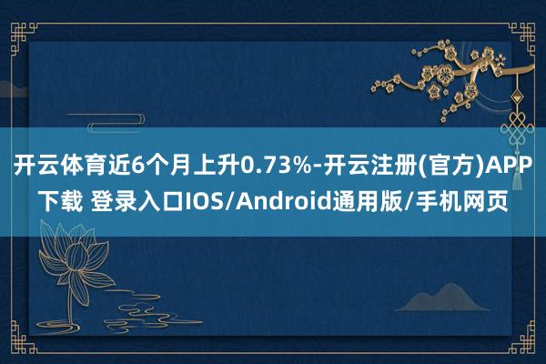 开云体育近6个月上升0.73%-开云注册(官方)APP下载 登录入口IOS/Android通用版/手机网页