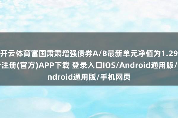 开云体育富国肃肃增强债券A/B最新单元净值为1.295元-开云注册(官方)APP下载 登录入口IOS/Android通用版/手机网页