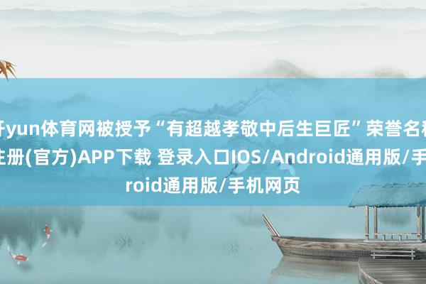开yun体育网被授予“有超越孝敬中后生巨匠”荣誉名称-开云注册(官方)APP下载 登录入口IOS/Android通用版/手机网页