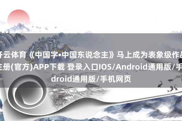 开云体育《中国字•中国东说念主》马上成为表象级作品-开云注册(官方)APP下载 登录入口IOS/Android通用版/手机网页