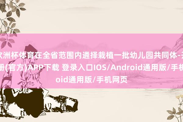 欧洲杯体育在全省范围内遴择栽植一批幼儿园共同体-开云注册(官方)APP下载 登录入口IOS/Android通用版/手机网页