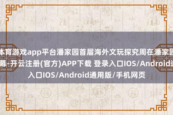 体育游戏app平台潘家园首届海外文玩探究周在潘家园旧货市集拉开帷幕-开云注册(官方)APP下载 登录入口IOS/Android通用版/手机网页
