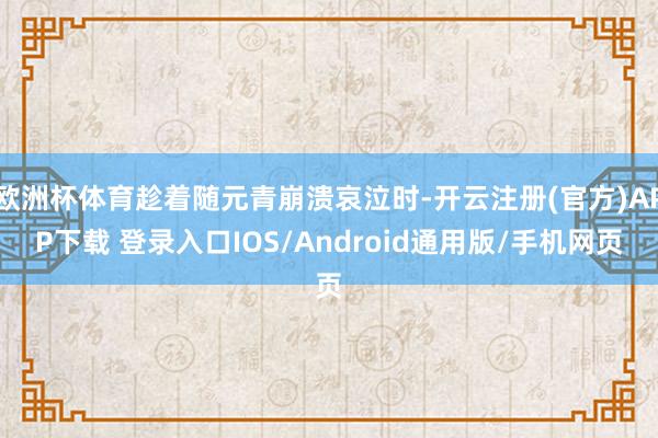 欧洲杯体育趁着随元青崩溃哀泣时-开云注册(官方)APP下载 登录入口IOS/Android通用版/手机网页