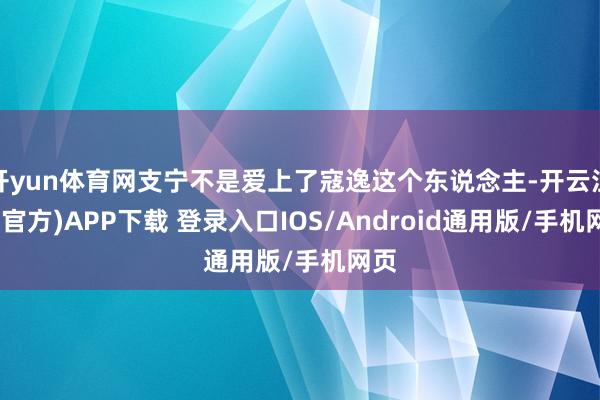 开yun体育网支宁不是爱上了寇逸这个东说念主-开云注册(官方)APP下载 登录入口IOS/Android通用版/手机网页