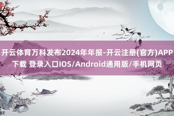 开云体育万科发布2024年年报-开云注册(官方)APP下载 登录入口IOS/Android通用版/手机网页