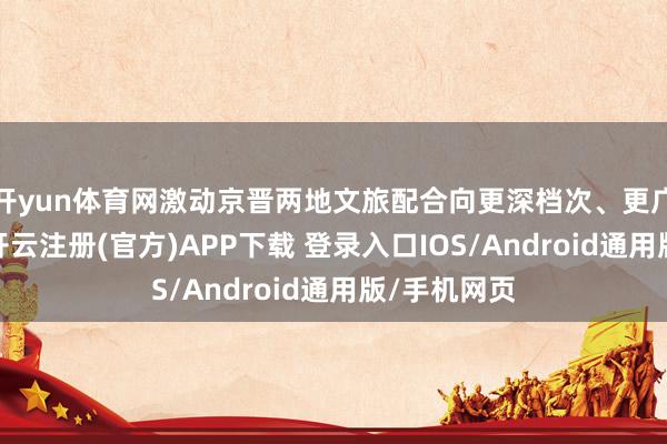 开yun体育网激动京晋两地文旅配合向更深档次、更广界限迈进-开云注册(官方)APP下载 登录入口IOS/Android通用版/手机网页