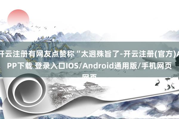 开云注册有网友点赞称“太迥殊旨了-开云注册(官方)APP下载 登录入口IOS/Android通用版/手机网页