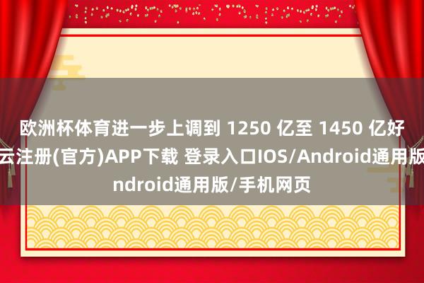 欧洲杯体育进一步上调到 1250 亿至 1450 亿好意思元-开云注册(官方)APP下载 登录入口IOS/Android通用版/手机网页